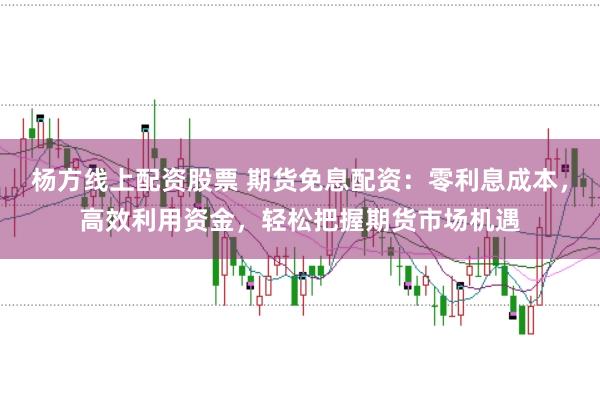 杨方线上配资股票 期货免息配资：零利息成本，高效利用资金，轻松把握期货市场机遇