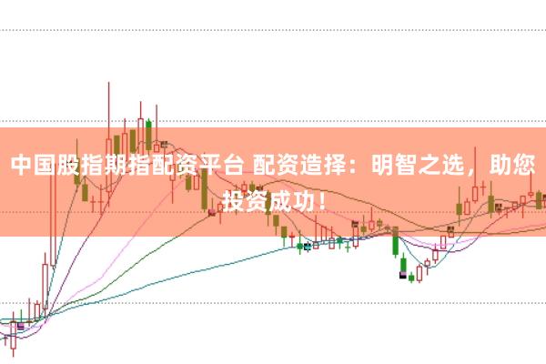 中国股指期指配资平台 配资造择：明智之选，助您投资成功！