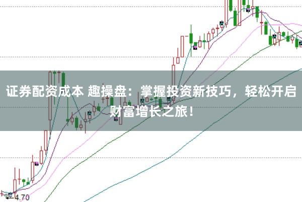 证券配资成本 趣操盘：掌握投资新技巧，轻松开启财富增长之旅！
