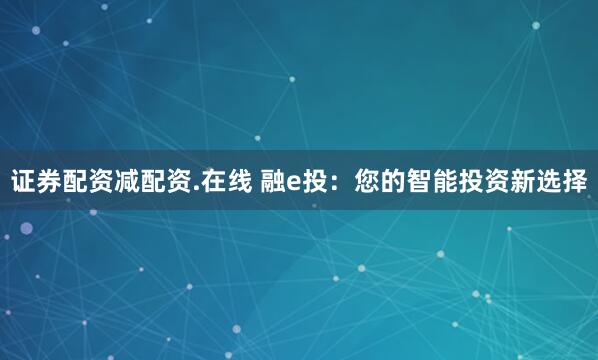 证券配资减配资.在线 融e投：您的智能投资新选择