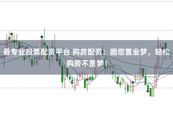 最专业股票配资平台 购房配资：圆您置业梦，轻松购房不是梦！