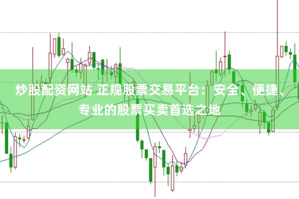炒股配资网站 正规股票交易平台:安全、便捷、专业的股票买卖首选之地