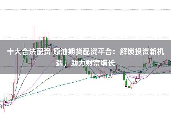 十大合法配资 原油期货配资平台：解锁投资新机遇，助力财富增长