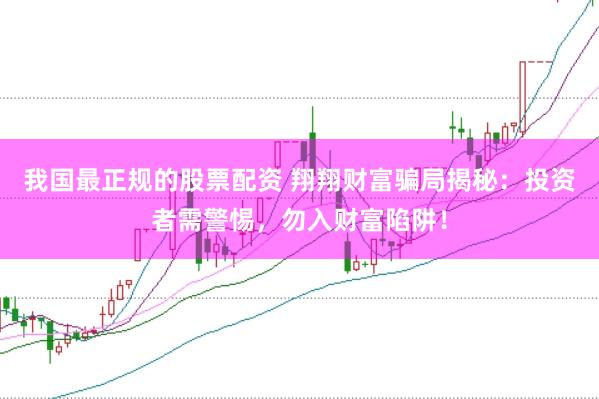我国最正规的股票配资 翔翔财富骗局揭秘：投资者需警惕，勿入财富陷阱！