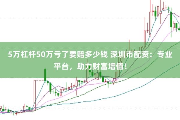 5万杠杆50万亏了要赔多少钱 深圳市配资：专业平台，助力财富增值！