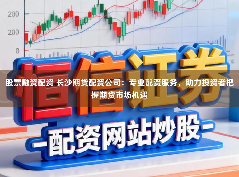 股票融资配资 长沙期货配资公司：专业配资服务，助力投资者把握期货市场机遇