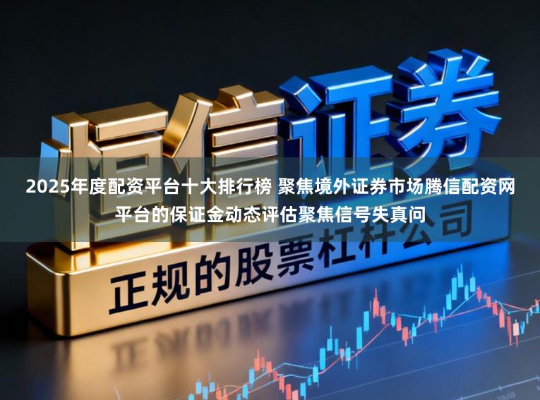 2025年度配资平台十大排行榜 聚焦境外证券市场腾信配资网平台的保证金动态评估聚焦信号失真问
