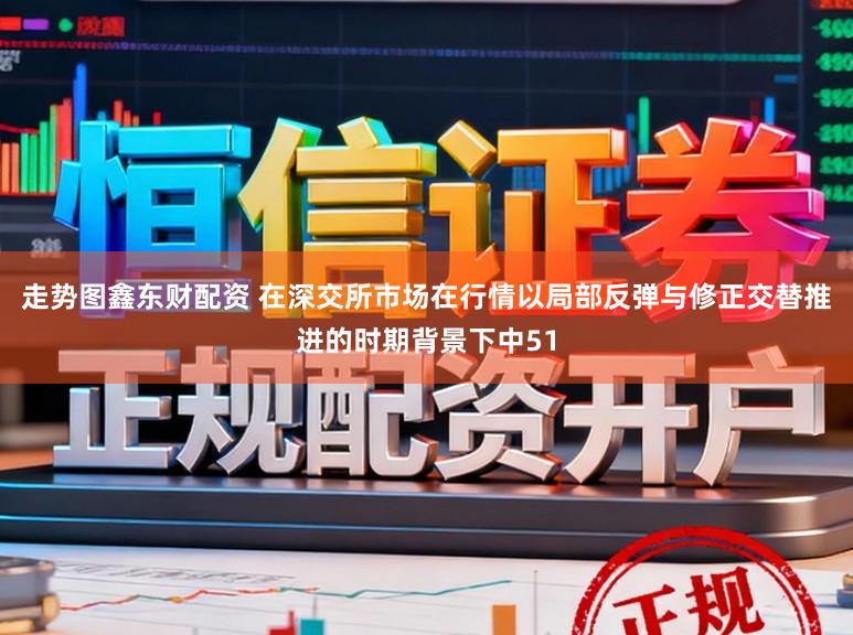 走势图鑫东财配资 在深交所市场在行情以局部反弹与修正交替推进的时期背景下中51