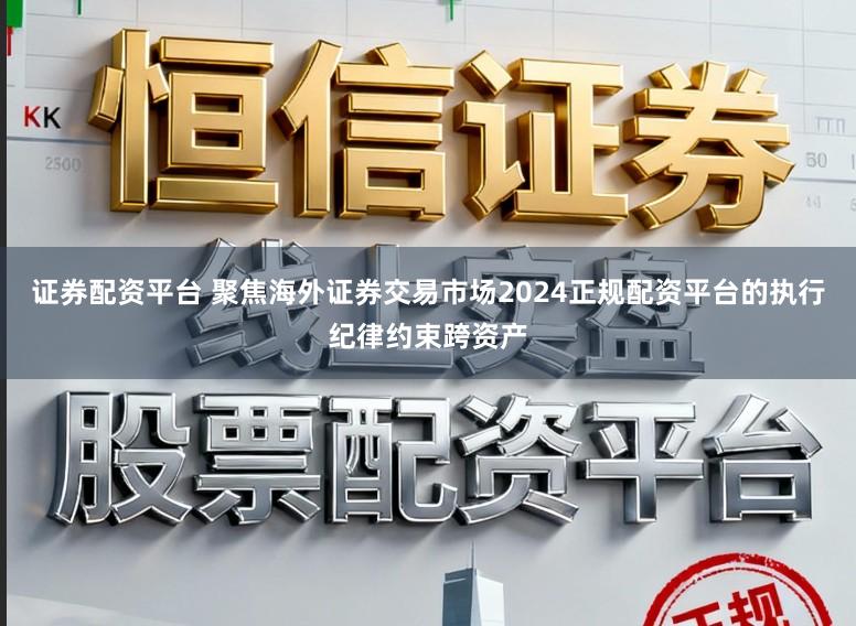 证券配资平台 聚焦海外证券交易市场2024正规配资平台的执行纪律约束跨资产