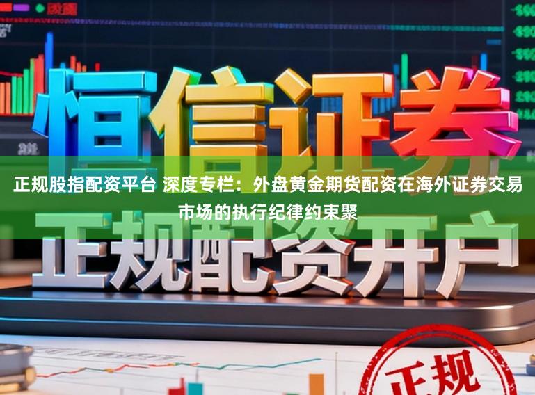 正规股指配资平台 深度专栏：外盘黄金期货配资在海外证券交易市场的执行纪律约束聚