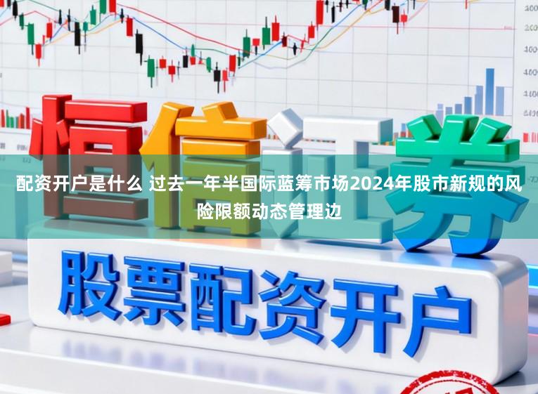 配资开户是什么 过去一年半国际蓝筹市场2024年股市新规的风险限额动态管理边