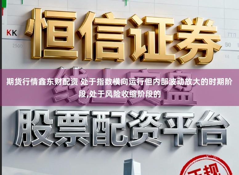 期货行情鑫东财配资 处于指数横向运行但内部波动放大的时期阶段,处于风险收缩阶段的