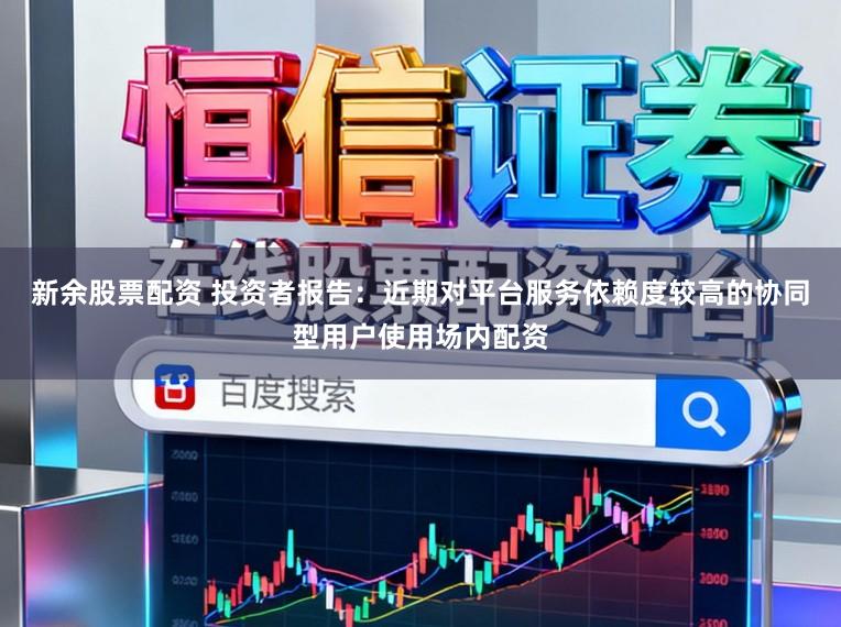 新余股票配资 投资者报告：近期对平台服务依赖度较高的协同型用户使用场内配资