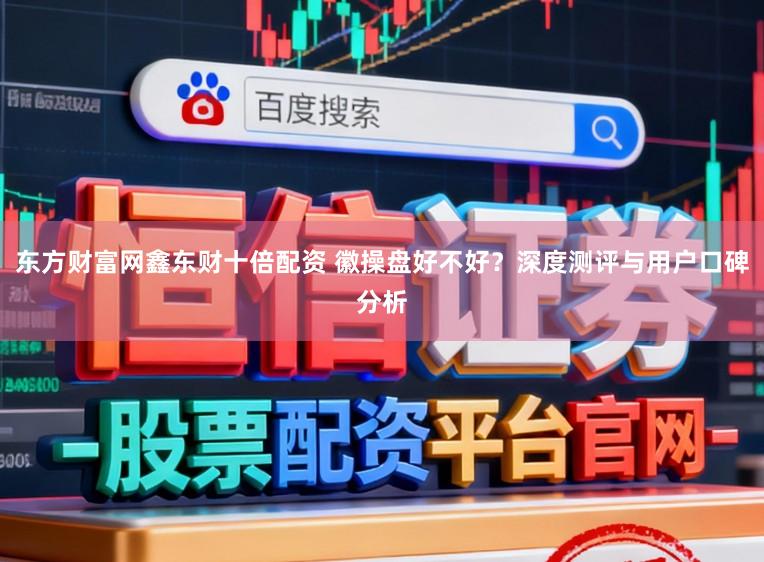 东方财富网鑫东财十倍配资 徽操盘好不好？深度测评与用户口碑分析