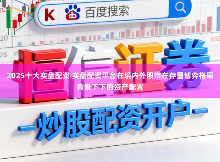 2025十大实盘配资 实盘配资平台在境内外股市在存量博弈格局背景下下的资产配置