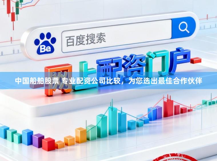 中国船舶股票 专业配资公司比较，为您选出最佳合作伙伴