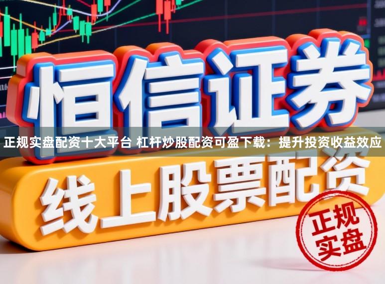 正规实盘配资十大平台 杠杆炒股配资可盈下载：提升投资收益效应