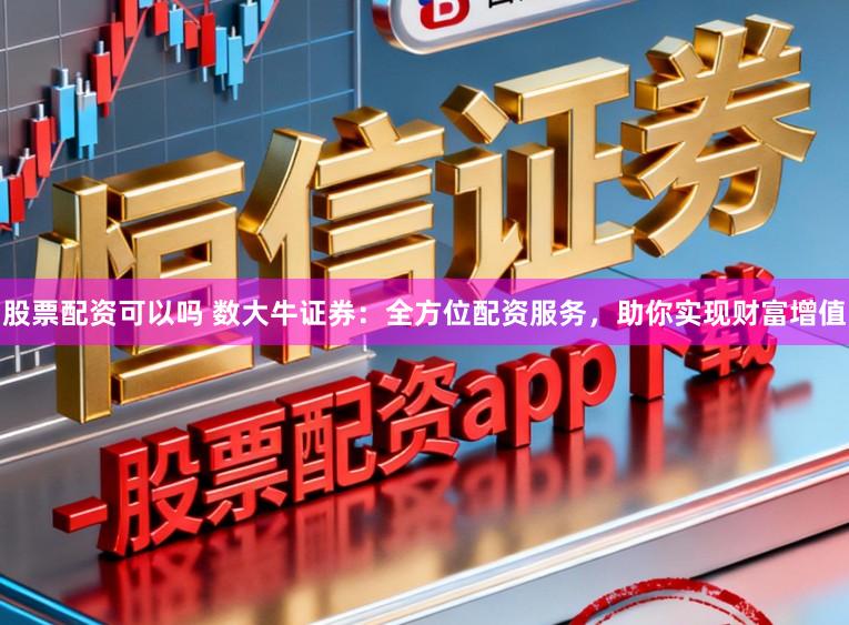 股票配资可以吗 数大牛证券：全方位配资服务，助你实现财富增值